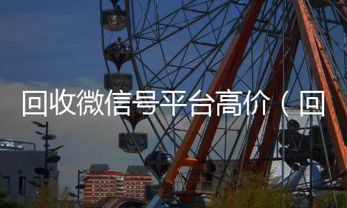 回收微信号平台高回收微信号官网价（回收微信号平台哪个最好）