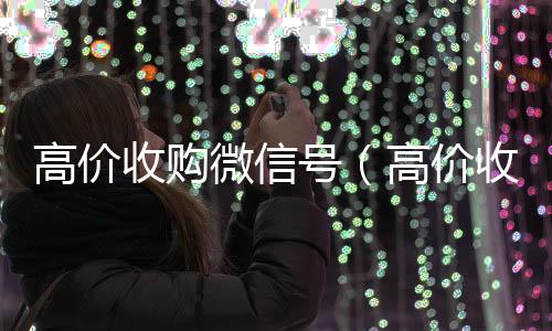 高价收购微信24小时收微信靠谱回收号（高价收购微信号秒结）